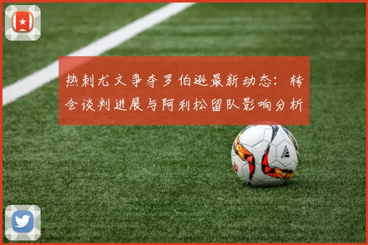 热刺尤文争夺罗伯逊最新动态：转会谈判进展与阿利松留队影响分析