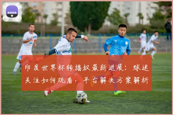 印度世界杯转播权最新进展：球迷关注如何观看，平台解决方案解析