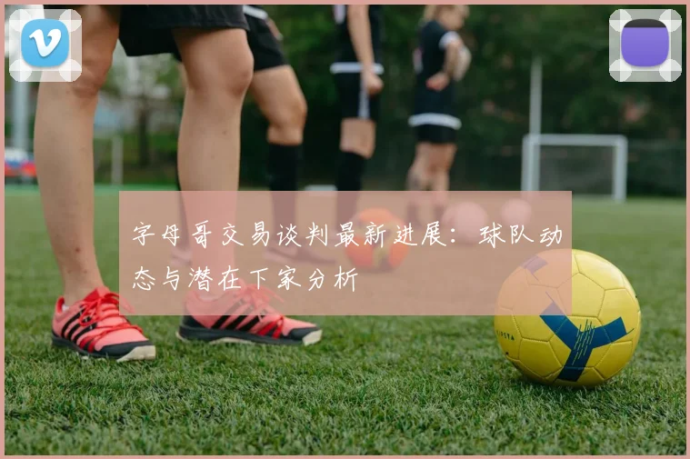 字母哥交易谈判最新进展：球队动态与潜在下家分析