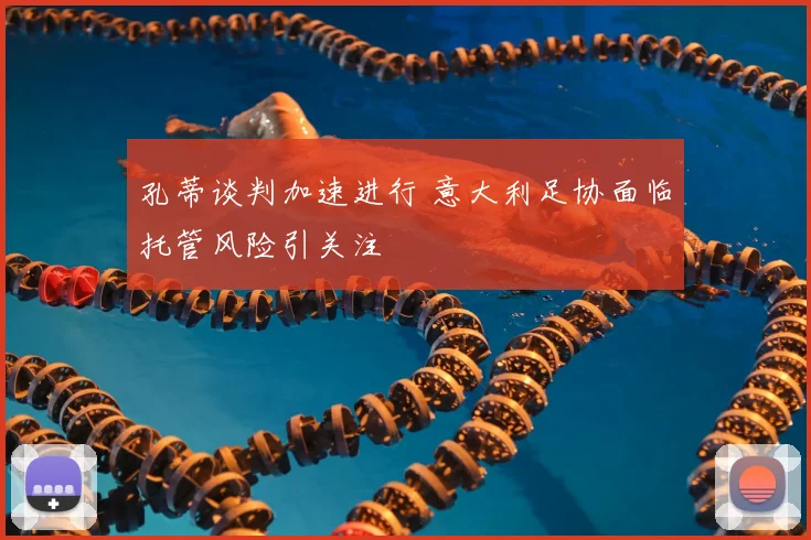孔蒂谈判加速进行 意大利足协面临托管风险引关注