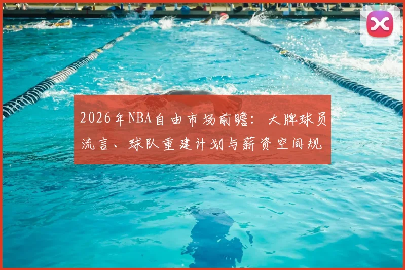 2026年NBA自由市场前瞻:大牌球员流言、球队重建计划与薪资空间规划指南