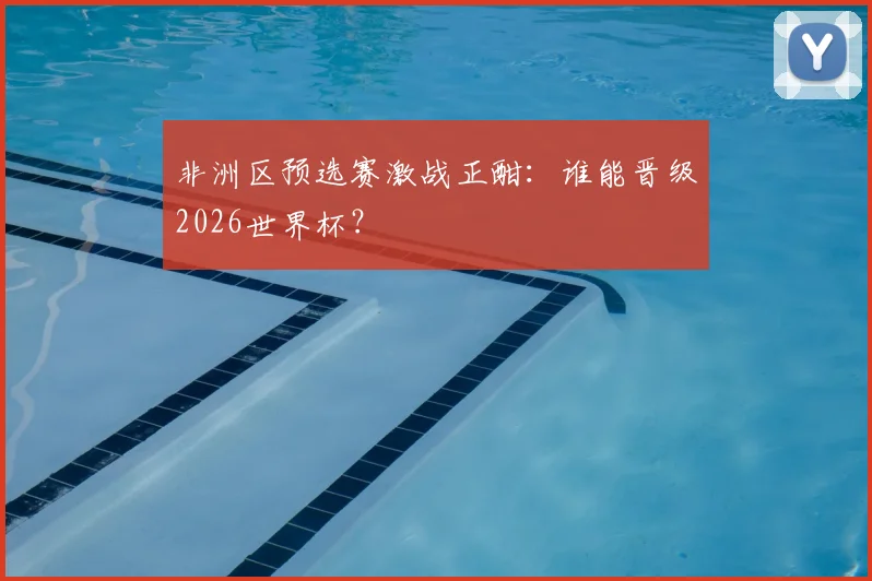 非洲区预选赛激战正酣：谁能晋级2026世界杯？