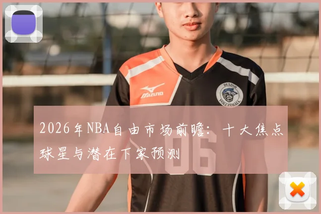 2026年NBA自由市场前瞻:十大焦点球星与潜在下家预测