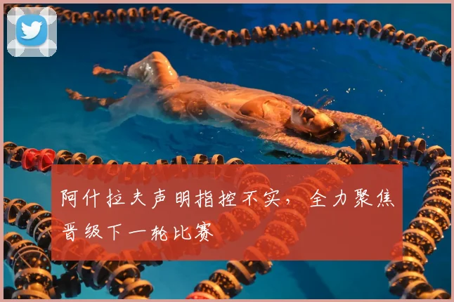 阿什拉夫声明指控不实，全力聚焦晋级下一轮比赛