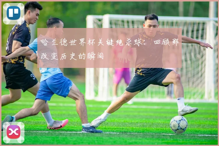 哈兰德世界杯关键绝杀球:回顾那改变历史的瞬间