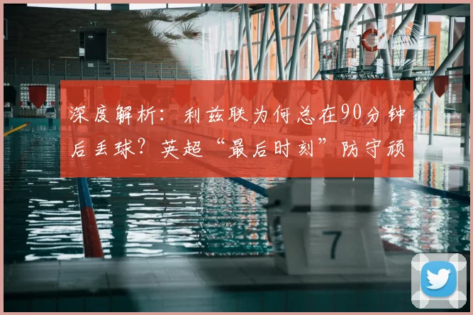 深度解析：利兹联为何总在90分钟后丢球？英超“最后时刻”防守顽疾如何根治